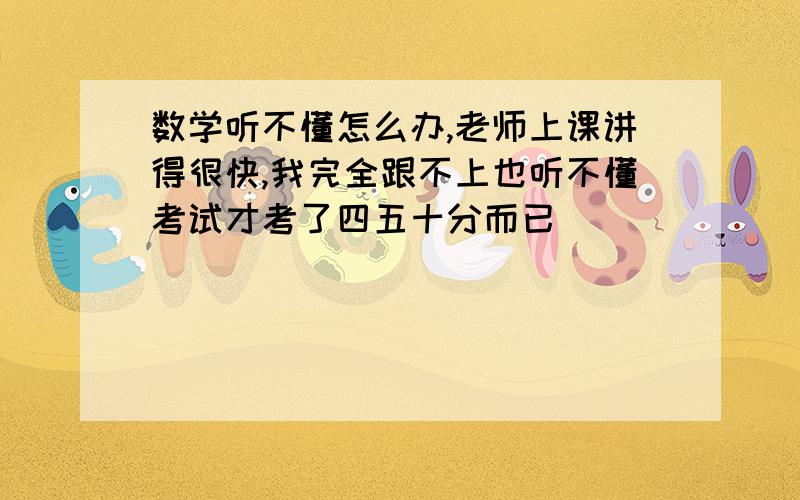 数学听不懂怎么办,老师上课讲得很快,我完全跟不上也听不懂考试才考了四五十分而已