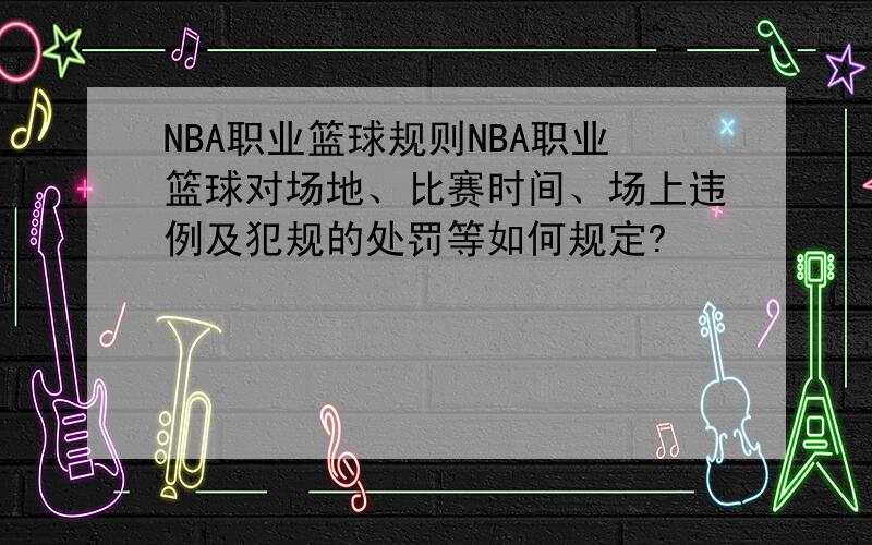 NBA职业篮球规则NBA职业篮球对场地、比赛时间、场上违例及犯规的处罚等如何规定?