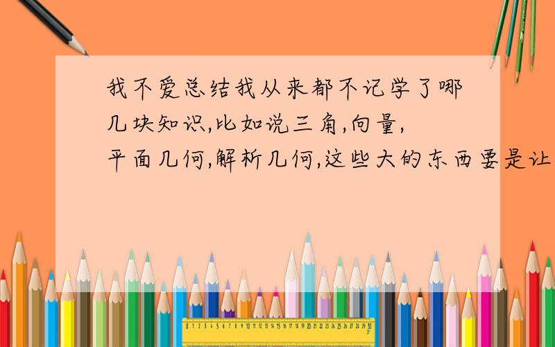 我不爱总结我从来都不记学了哪几块知识,比如说三角,向量,平面几何,解析几何,这些大的东西要是让我想我是想不出来的,又或者这些大的中间有什么我基本脑子是一片空白.不过我吧知识都学