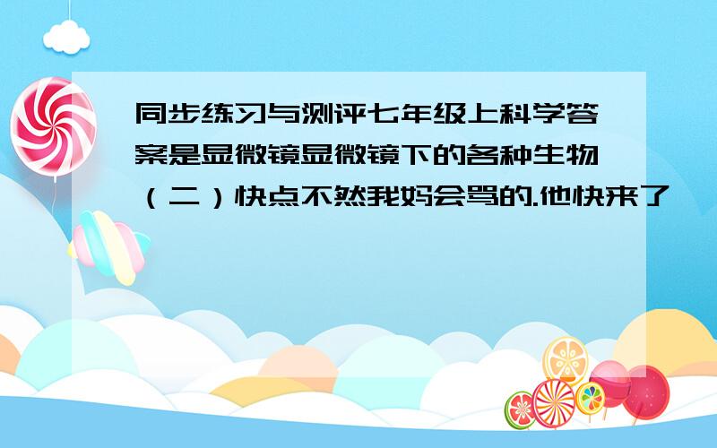 同步练习与测评七年级上科学答案是显微镜显微镜下的各种生物（二）快点不然我妈会骂的.他快来了,