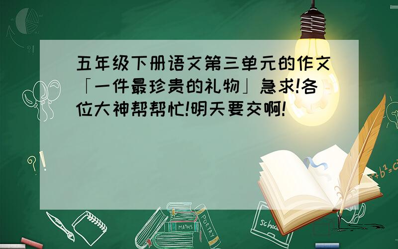 五年级下册语文第三单元的作文「一件最珍贵的礼物」急求!各位大神帮帮忙!明天要交啊!