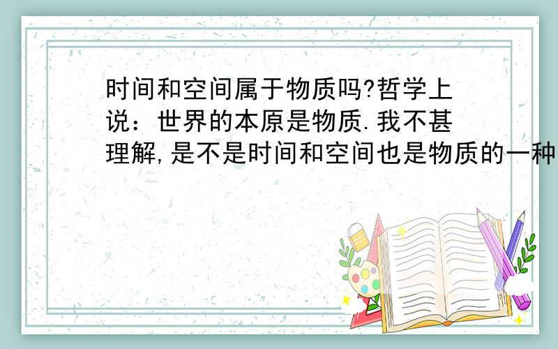 时间和空间属于物质吗?哲学上说：世界的本原是物质.我不甚理解,是不是时间和空间也是物质的一种?或者说是这样,时间和空间与物质根本就没有从属关系,要是这样的话,“世界统一于物质”