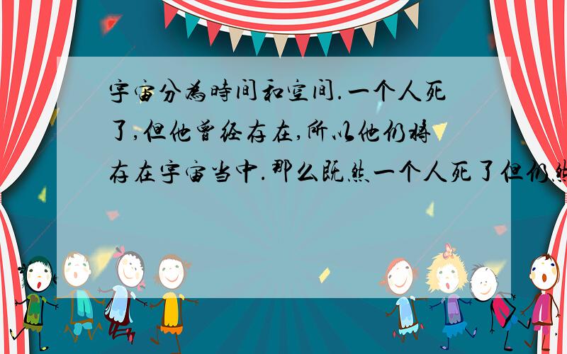 宇宙分为时间和空间.一个人死了,但他曾经存在,所以他仍将存在宇宙当中.那么既然一个人死了但仍然存在