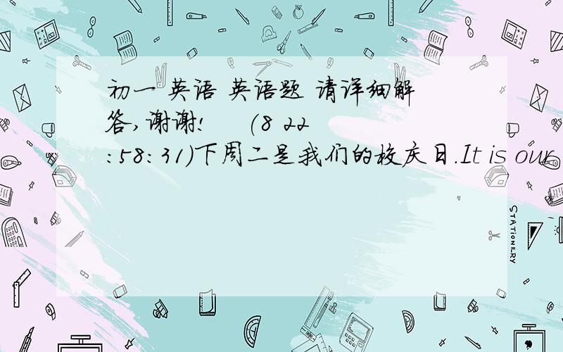 初一 英语 英语题 请详细解答,谢谢!    (8 22:58:31)下周二是我们的校庆日.It is our School Day ____ ____.