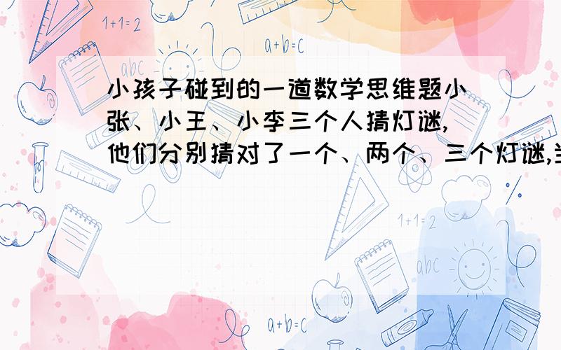 小孩子碰到的一道数学思维题小张、小王、小李三个人猜灯谜,他们分别猜对了一个、两个、三个灯谜,当小吴问他们各猜对了几个时,小张说：“我猜对了两个”,小李说：“我猜对了三个”,