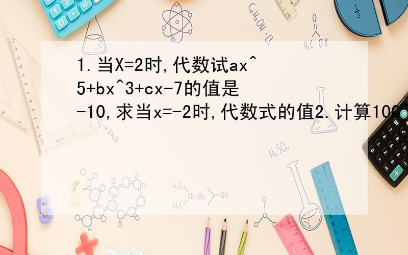 1.当X=2时,代数试ax^5+bx^3+cx-7的值是-10,求当x=-2时,代数式的值2.计算100^2-99^2+98^2-97^2+96^2-95^2+.+2^2-1^23.多项式a^2+(a-3)x^2-9x^3-9x^3+x+1是关于X的二次三项试,求代数式（a-1)(a^2+a+1)的值