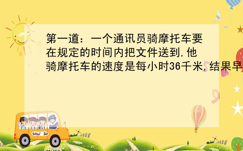 第一道：一个通讯员骑摩托车要在规定的时间内把文件送到,他骑摩托车的速度是每小时36千米,结果早到20分钟；若每小时30千米,就迟到12分钟.求规定时间是多少?这段路程是多少?