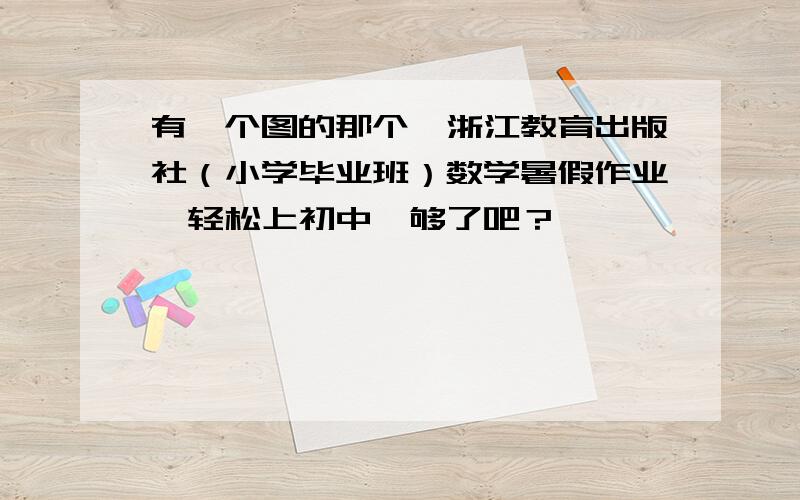 有一个图的那个,浙江教育出版社（小学毕业班）数学暑假作业《轻松上初中》够了吧？