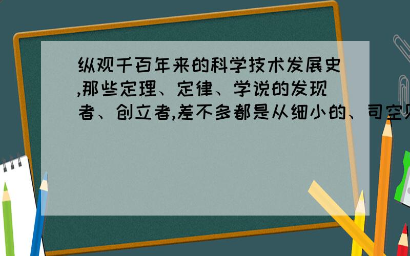 纵观千百年来的科学技术发展史,那些定理、定律、学说的发现者、创立者,差不多都是从细小的、司空见惯的现象中看出问题,不断发问,不断解决疑问,追根溯源,最后把“?”拉直变成“!”,找