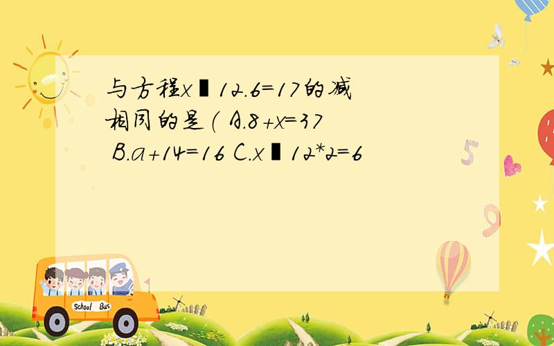 与方程x–12.6=17的减相同的是（ A.8+x=37 B.a+14=16 C.x–12＊2=6