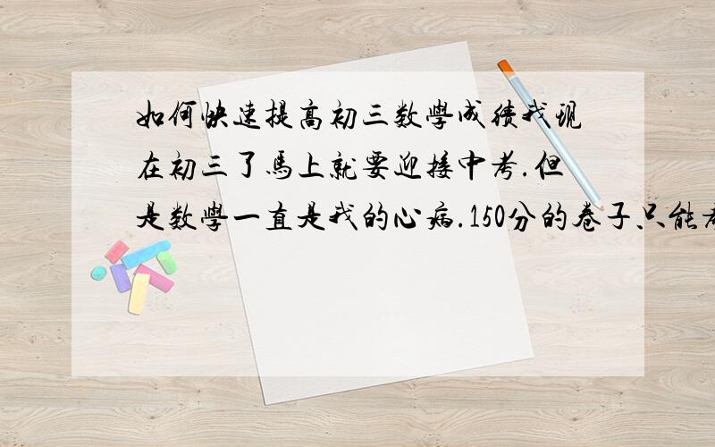 如何快速提高初三数学成绩我现在初三了马上就要迎接中考.但是数学一直是我的心病.150分的卷子只能考90-110分.每一次考试都是数学拖了后腿.除去数学分数,我的排名都可以达到班上的前十