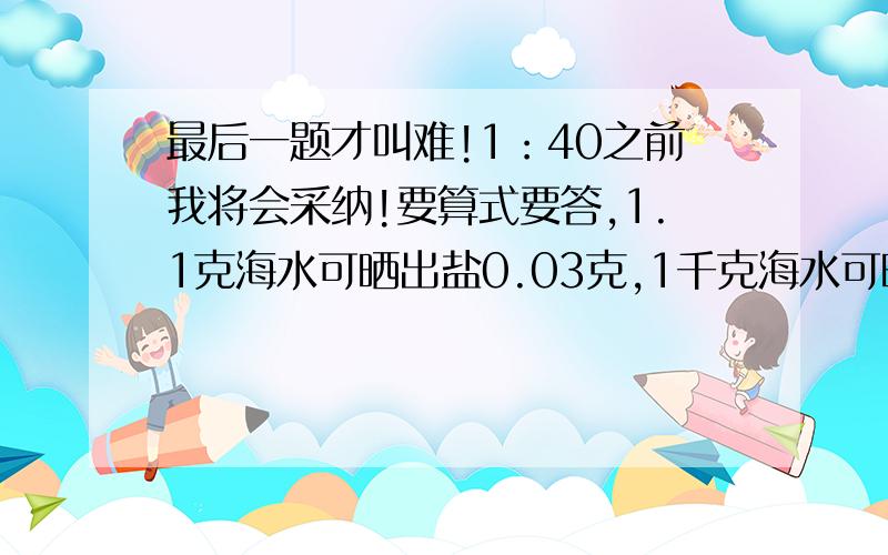 最后一题才叫难!1：40之前我将会采纳!要算式要答,1.1克海水可晒出盐0.03克,1千克海水可晒出盐多少千克?1吨海水可晒出多少千克?2.农民伯伯在种小麦时,每平方米用麦种0.2千克.播1公顷要用多