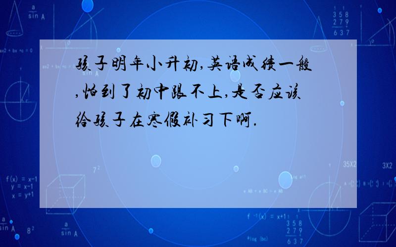 孩子明年小升初,英语成绩一般,怕到了初中跟不上,是否应该给孩子在寒假补习下啊.