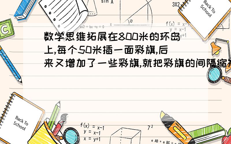 数学思维拓展在800米的环岛上,每个50米插一面彩旗,后来又增加了一些彩旗,就把彩旗的间隔缩短了.已知起点彩旗不动,重新插完后发现,一共有4面彩旗没动,现在彩旗的间隔是多少米我要精确的