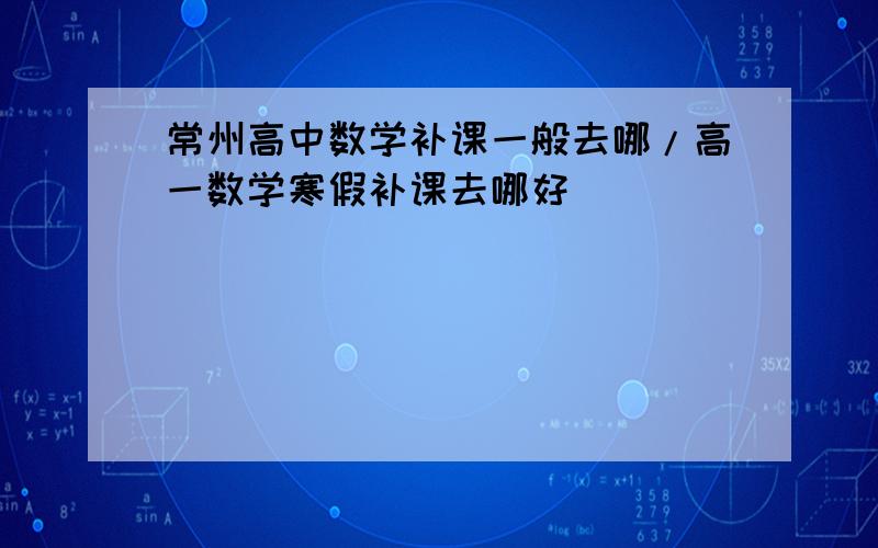 常州高中数学补课一般去哪/高一数学寒假补课去哪好