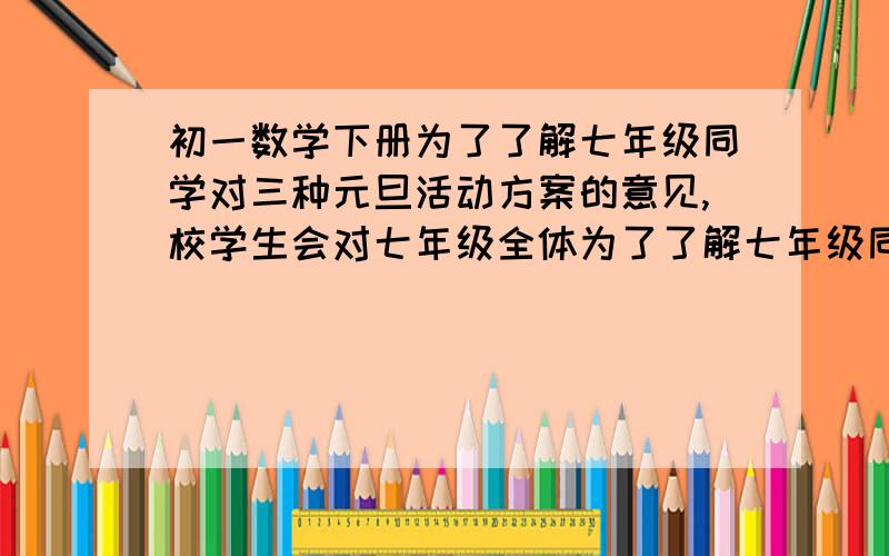 初一数学下册为了了解七年级同学对三种元旦活动方案的意见,校学生会对七年级全体为了了解七年级同学对三种元旦活动方案的意见,校学生会对七年级全体同学进一次调查(每人至少赞成一