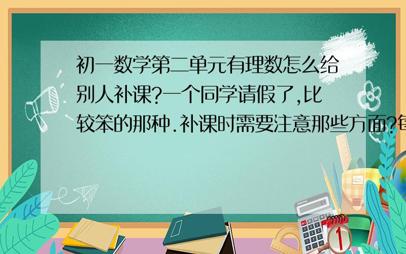 初一数学第二单元有理数怎么给别人补课?一个同学请假了,比较笨的那种.补课时需要注意那些方面?每天就补了,超过今天不给分.