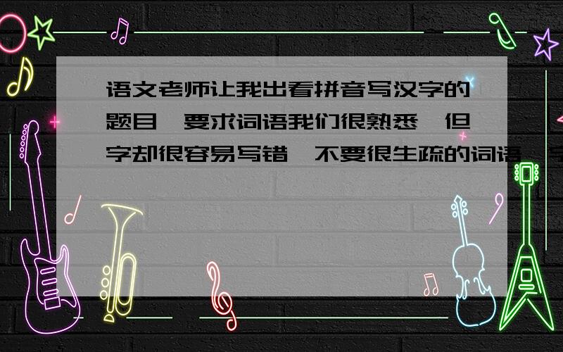 语文老师让我出看拼音写汉字的题目,要求词语我们很熟悉,但字却很容易写错,不要很生疏的词语,字的笔画也不要很复杂.希望大家多帮我出几个词以下是一些例子,希望提供一些类似这样的词