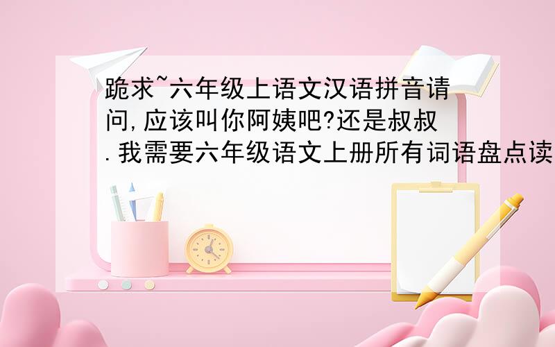 跪求~六年级上语文汉语拼音请问,应该叫你阿姨吧?还是叔叔.我需要六年级语文上册所有词语盘点读读写写外加读读记记的汉语拼音卷,如果不是汉语拼音,光打字也可以,最好是汉语拼音卷,跪