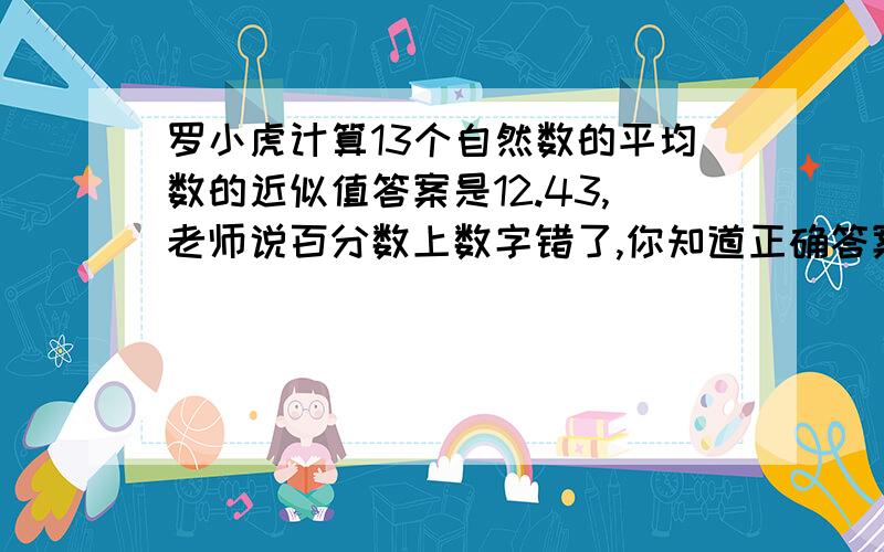 罗小虎计算13个自然数的平均数的近似值答案是12.43,老师说百分数上数字错了,你知道正确答案是多少吗?千万别用方程!我们还没有学呢!