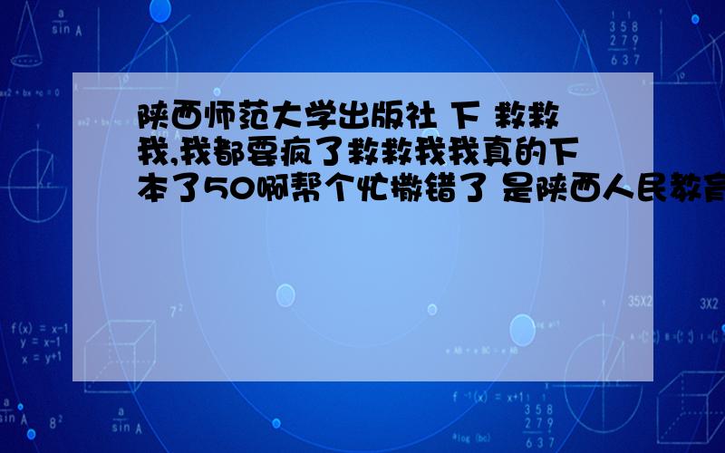 陕西师范大学出版社 下 救救我,我都要疯了救救我我真的下本了50啊帮个忙撒错了 是陕西人民教育出版社 的是（人教版 ）的用照相机照下来给我都行