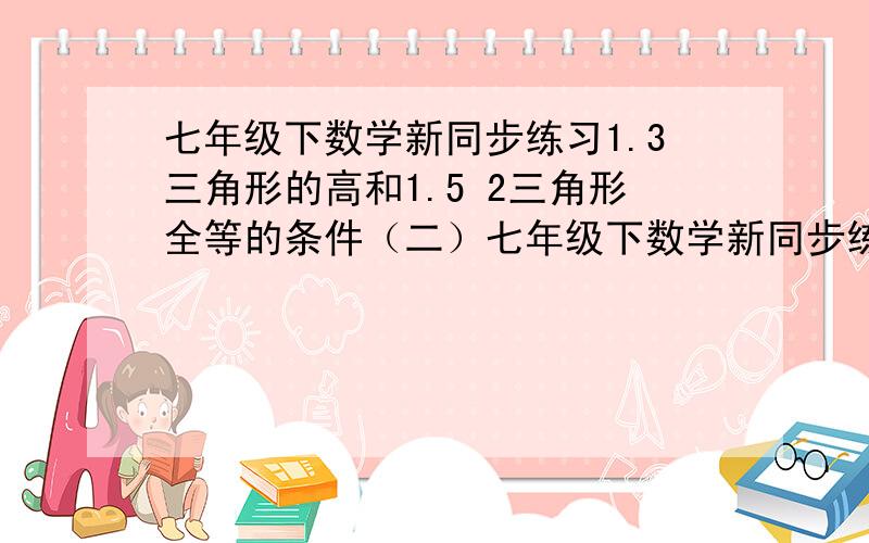 七年级下数学新同步练习1.3三角形的高和1.5 2三角形全等的条件（二）七年级下数学新同步练习1.3三角形的高和1.5 2三角形全等的条件（二）