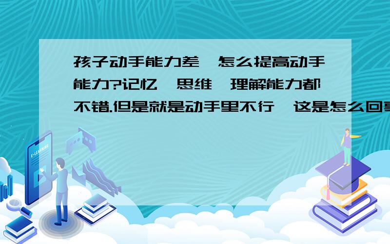 孩子动手能力差,怎么提高动手能力?记忆,思维,理解能力都不错.但是就是动手里不行,这是怎么回事?要怎样提高呢?