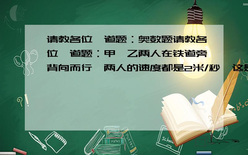 请教各位一道题：奥数题请教各位一道题：甲、乙两人在铁道旁背向而行,两人的速度都是2米/秒、这是过来一两火车,火车通过甲和乙分别用了10秒和8秒,求火车的速度和车长?    请详细讲明解