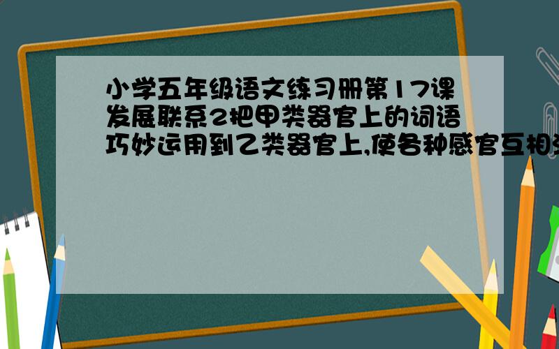 小学五年级语文练习册第17课发展联系2把甲类器官上的词语巧妙运用到乙类器官上,使各种感官互相沟通.课文里有这样的句子么?找一句写在下面.回答者,