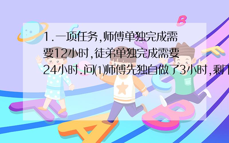 1.一项任务,师傅单独完成需要12小时,徒弟单独完成需要24小时.问⑴师傅先独自做了3小时,剩下的由徒弟单独完成,还需要几小时?⑵师徒合作3小时后,剩下的由徒弟单独完成,还需要多少小时?⑶