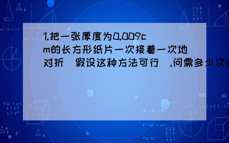 1.把一张厚度为0.009cm的长方形纸片一次接着一次地对折（假设这种方法可行）,问需多少次对折,纸叠的高度高于8848.13m?