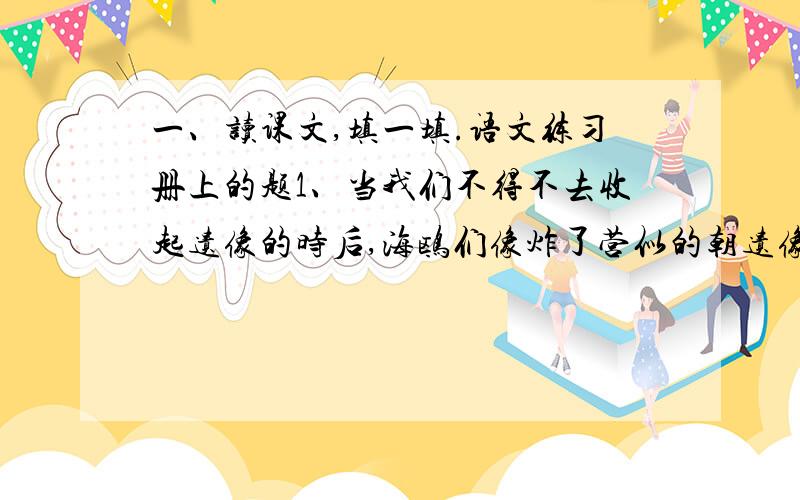 一、读课文,填一填.语文练习册上的题1、当我们不得不去收起遗像的时后,海鸥们像炸了营似的朝遗像补过来.它们大声呜叫着,翅膀铺的那样近,我们好不容易才从这片飞动的白色旋窝中脱身出