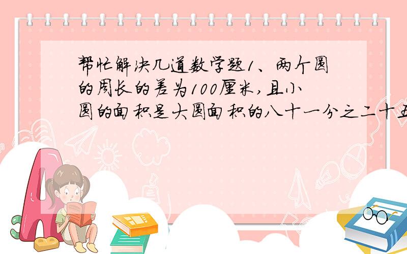 帮忙解决几道数学题1、两个圆的周长的差为100厘米,且小圆的面积是大圆面积的八十一分之二十五,求这两个圆的周长.2、用同样长为L的铁丝分别围成正方形和圆形,面积是否一样大?若不一样