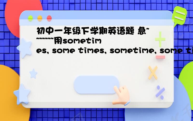 初中一年级下学期英语题 急~~~~~~~用sometimes, some times, sometime, some time填空.1.______he rides a bike to school2.I will visit my grandpa ________next month3.You can keep this book for ________.4.My uncie has been to Guangzhou ______