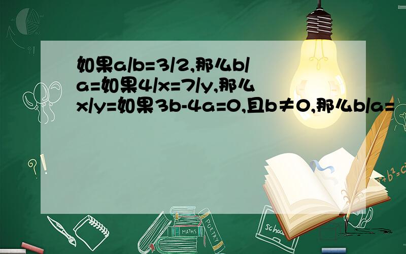 如果a/b=3/2,那么b/a=如果4/x=7/y,那么x/y=如果3b-4a=0,且b≠0,那么b/a=