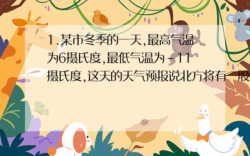 1.某市冬季的一天,最高气温为6摄氏度,最低气温为-11摄氏度,这天的天气预报说北方将有一股强冷空气影响该市,第二天气温将下降10摄氏度至20摄氏度,利用以上信息请你估计一下,第二天该市的