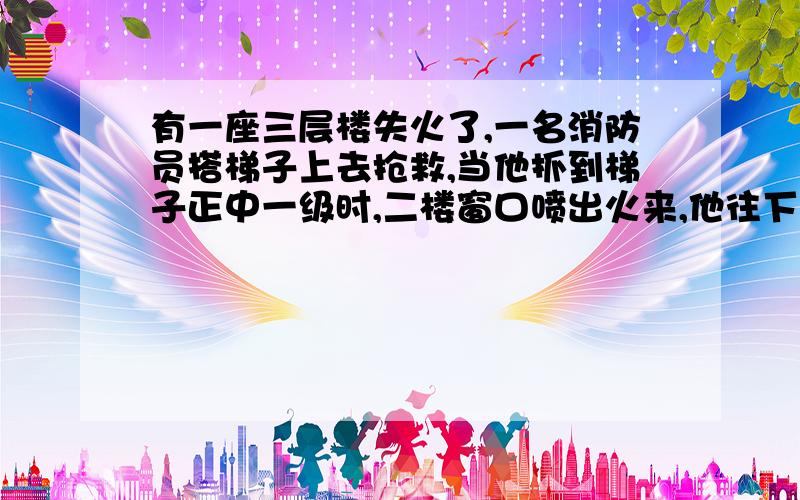 有一座三层楼失火了,一名消防员搭梯子上去抢救,当他抓到梯子正中一级时,二楼窗口喷出火来,他往下退了两级,当火过去后,他又爬了6级,这时屋顶有一块木头掉下来,他又退了3级,躲开木头后