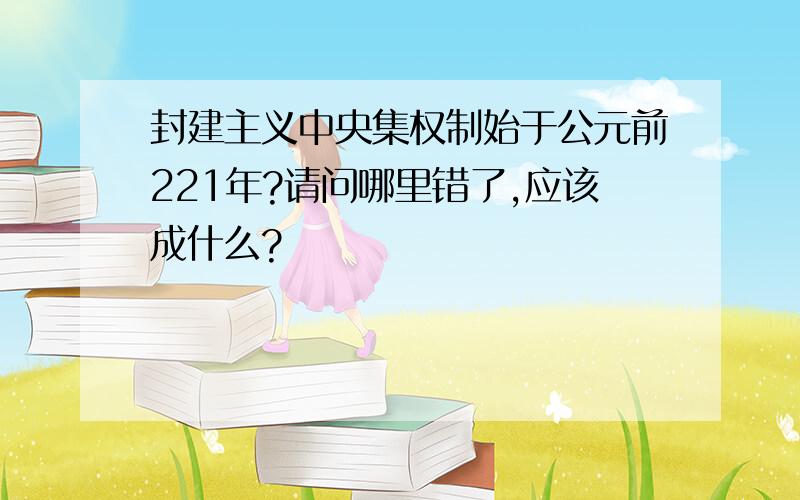 封建主义中央集权制始于公元前221年?请问哪里错了,应该成什么?