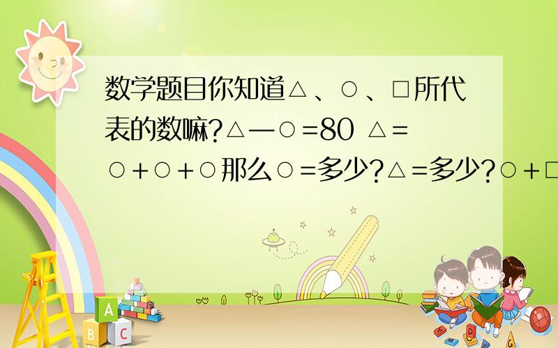 数学题目你知道△、○、□所代表的数嘛?△—○=80 △=○+○+○那么○=多少?△=多少?○+□=25 □+△=36 ○+△=47那么 ○=多少?△=多少?□=?