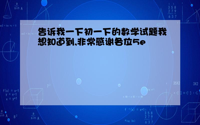 告诉我一下初一下的数学试题我想知道到,非常感谢各位5e