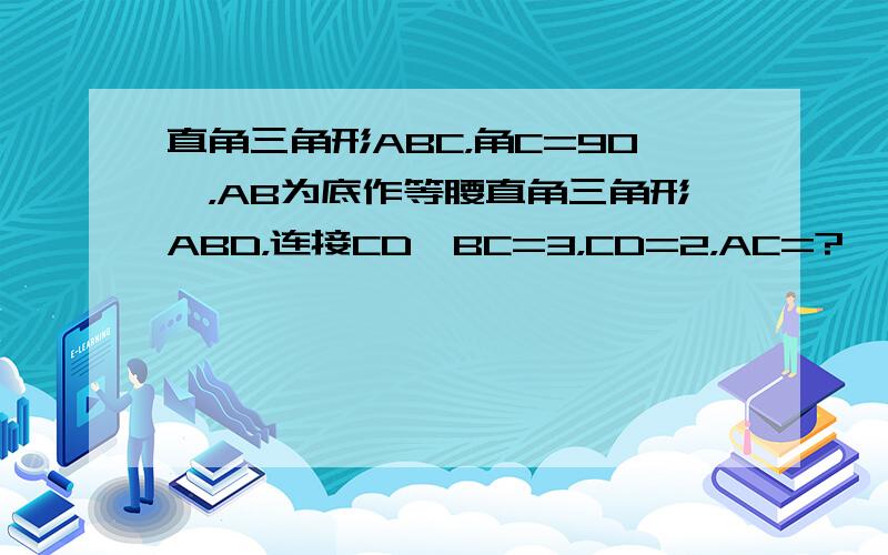 直角三角形ABC，角C=90°，AB为底作等腰直角三角形ABD，连接CD,BC=3，CD=2，AC=?                            C、D在AB同侧，我家插入不了图片，对不起了。AC＞BC