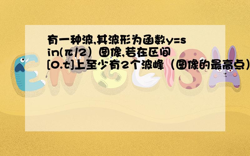 有一种波,其波形为函数y=sin(π/2）图像,若在区间[0.t]上至少有2个波峰（图像的最高点）,则正整数t的最小值是（ ）.我算的是5π,不知道怎么回事,有谁能帮我写出详细的思考和解题过程?更正：