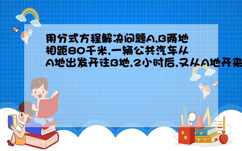 用分式方程解决问题A,B两地相距80千米,一辆公共汽车从A地出发开往B地,2小时后,又从A地开来一辆小汽车,小汽车的速度是公共汽车的3倍.结果小汽车比公共汽车早倒40分钟到达B地,求两种车的速