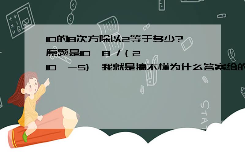 10的8次方除以2等于多少?原题是10^8 /（2 * 10^-5),我就是搞不懂为什么答案给的是5*10^12?10的n次方除以二有什么规律吗?还是说分数约分的时候如果分子分母有负次方会有什么不同的法则?