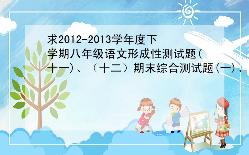 求2012-2013学年度下学期八年级语文形成性测试题(十一)、（十二）期末综合测试题(一)、（二）答案.急.