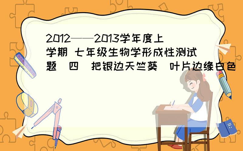 2012——2013学年度上学期 七年级生物学形成性测试题（四）把银边天竺葵（叶片边缘白色）放在阳光下照射几个小时后,取一片叶子脱去叶绿素,滴上碘液,边缘部分___（选填“变蓝”或“不变