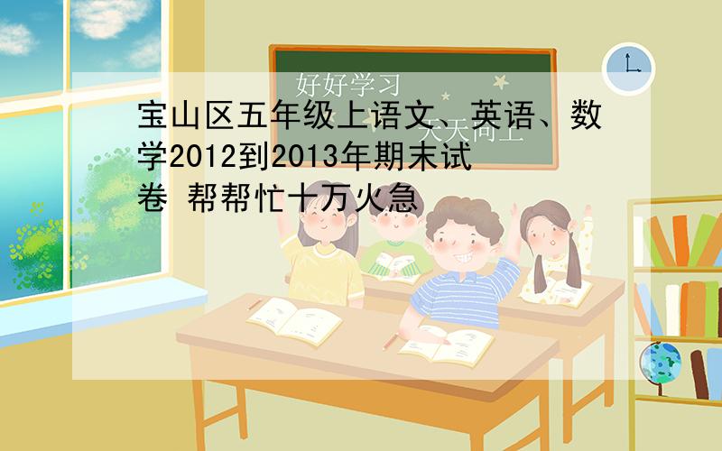 宝山区五年级上语文、英语、数学2012到2013年期末试卷 帮帮忙十万火急