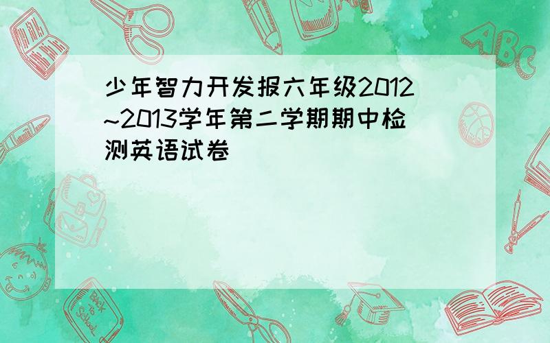 少年智力开发报六年级2012~2013学年第二学期期中检测英语试卷