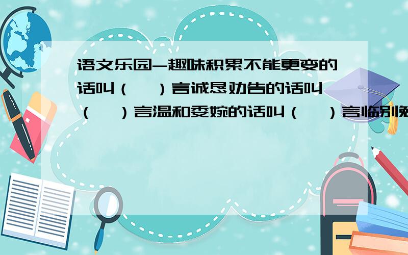 语文乐园-趣味积累不能更变的话叫（  ）言诚恳劝告的话叫（  ）言温和委婉的话叫（  ）言临别勉励的话叫（  ）言