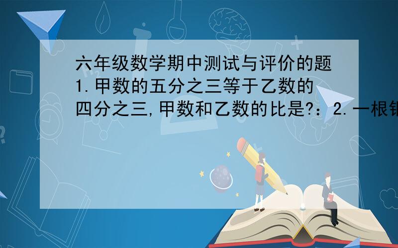 六年级数学期中测试与评价的题1.甲数的五分之三等于乙数的四分之三,甲数和乙数的比是?：2.一根钢管的八分之五重十二分之一吨,它的一半重?吨3.已知a是b的4分之1,下面说法正确的是?1.a与b